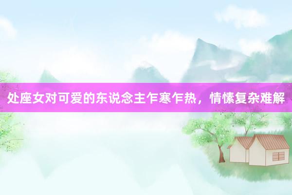 处座女对可爱的东说念主乍寒乍热，情愫复杂难解