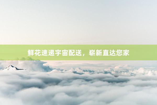 鲜花速递宇宙配送，崭新直达您家