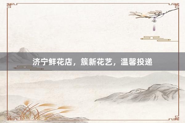 济宁鲜花店，簇新花艺，温馨投递